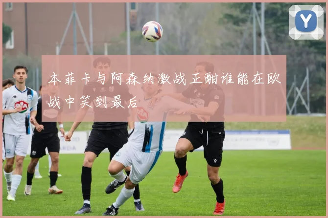 本菲卡与阿森纳激战正酣谁能在欧战中笑到最后