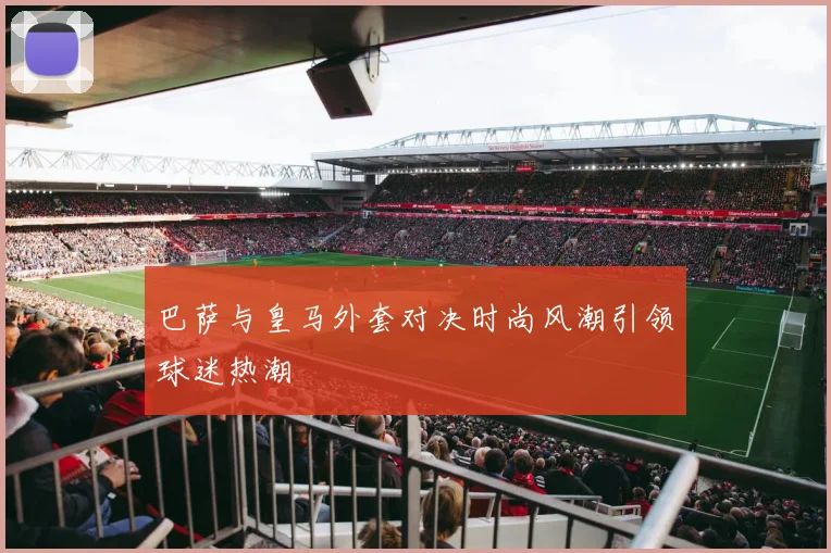 巴萨与皇马外套对决时尚风潮引领球迷热潮