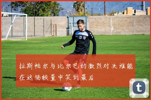 拉斯帕尔与比尔巴的激烈对决谁能在这场较量中笑到最后