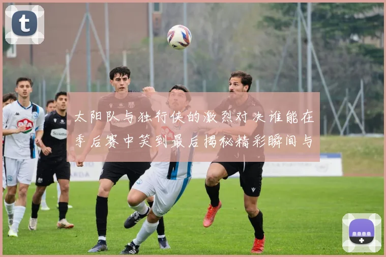 太阳队与独行侠的激烈对决谁能在季后赛中笑到最后揭秘精彩瞬间与战术较量