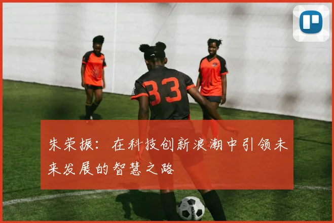 朱荣振：在科技创新浪潮中引领未来发展的智慧之路
