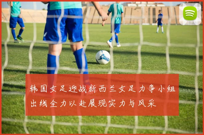 韩国女足迎战新西兰女足力争小组出线全力以赴展现实力与风采
