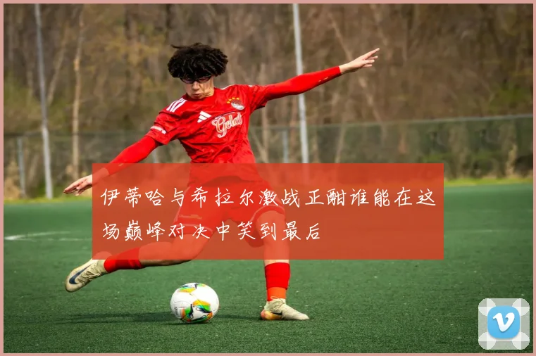 伊蒂哈与希拉尔激战正酣谁能在这场巅峰对决中笑到最后