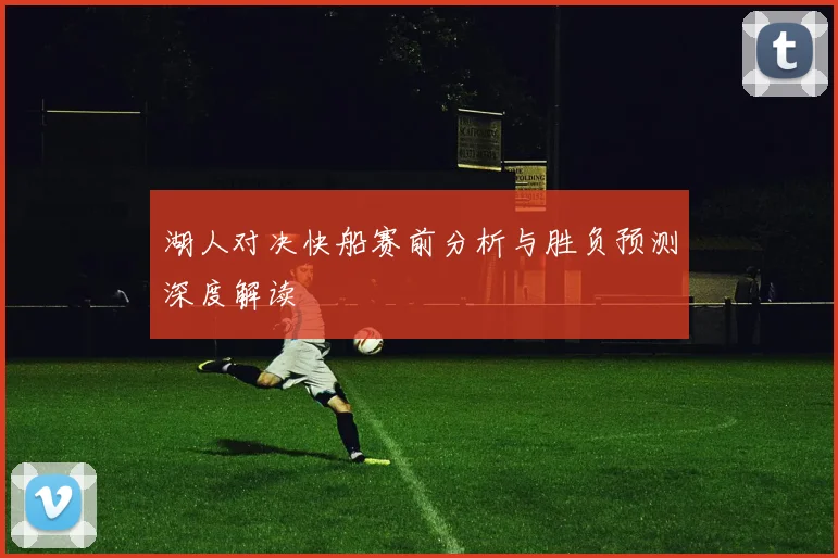 湖人对决快船赛前分析与胜负预测深度解读