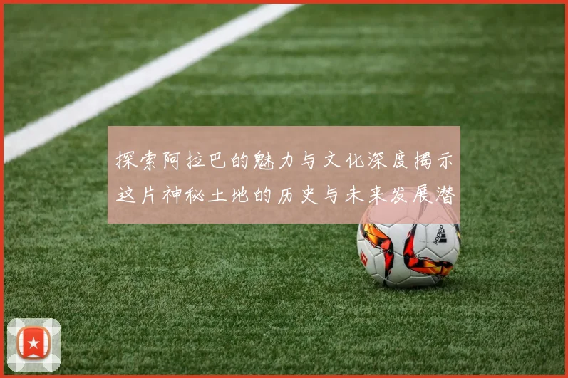 探索阿拉巴的魅力与文化深度揭示这片神秘土地的历史与未来发展潜力