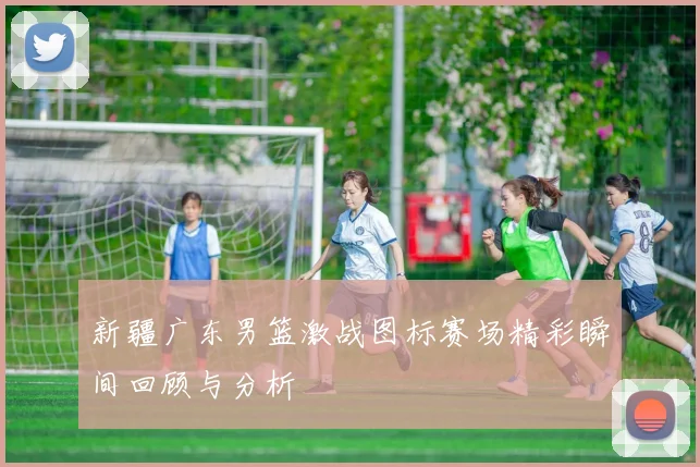 新疆广东男篮激战图标赛场精彩瞬间回顾与分析