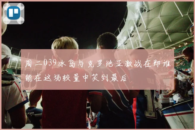 周二039冰岛与克罗地亚激战在即谁能在这场较量中笑到最后