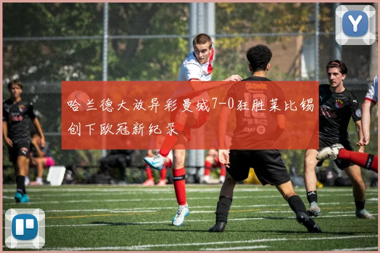 哈兰德大放异彩曼城7-0狂胜莱比锡创下欧冠新纪录