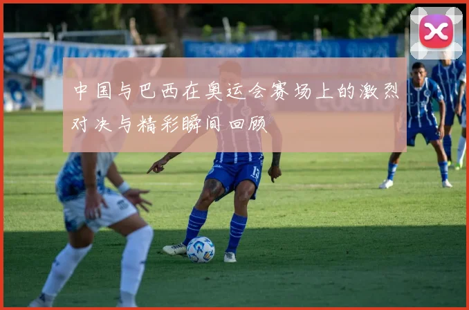 中国与巴西在奥运会赛场上的激烈对决与精彩瞬间回顾