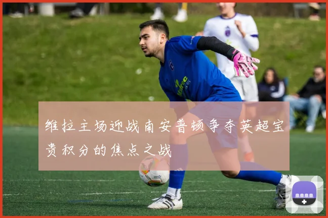 维拉主场迎战南安普顿争夺英超宝贵积分的焦点之战