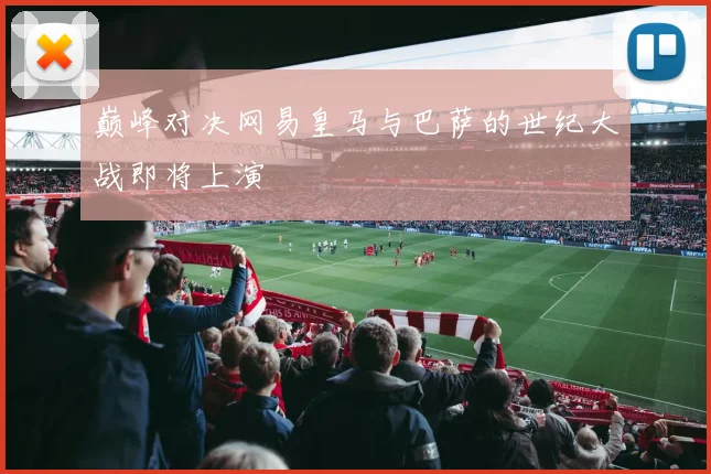 巅峰对决网易皇马与巴萨的世纪大战即将上演